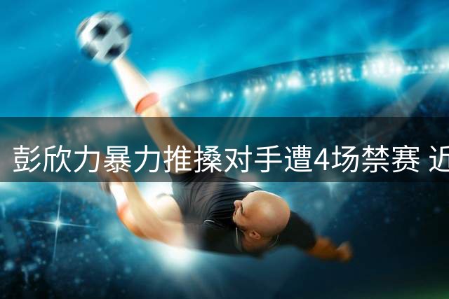 彭欣力暴力推搡对手遭4场禁赛 近两赛季累计停赛达9场