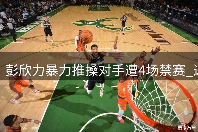 彭欣力暴力推搡对手遭4场禁赛 近两赛季累计停赛达9场